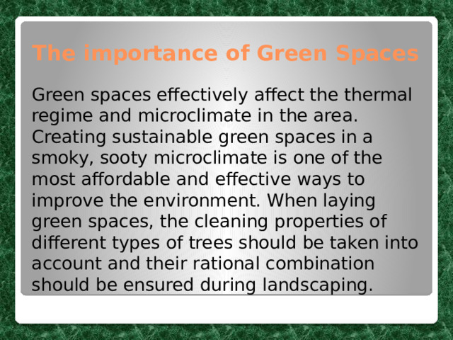 The importance of Green Spaces Green spaces effectively affect the thermal regime and microclimate in the area. Creating sustainable green spaces in a smoky, sooty microclimate is one of the most affordable and effective ways to improve the environment. When laying green spaces, the cleaning properties of different types of trees should be taken into account and their rational combination should be ensured during landscaping. 