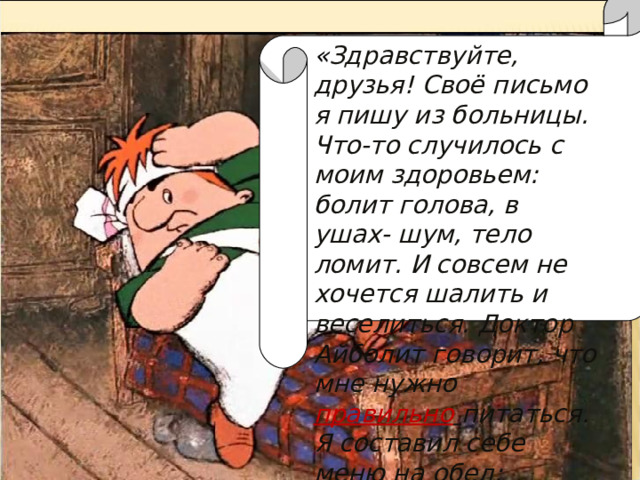 « Здравствуйте, друзья! Своё письмо я пишу из больницы. Что-то случилось с моим здоровьем: болит голова, в ушах- шум, тело ломит. И совсем не хочется шалить и веселиться. Доктор Айболит говорит, что мне нужно правильно  питаться. Я составил себе меню на обед: 