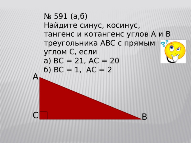 № 591 (а,б) Найдите синус, косинус, тангенс и котангенс углов A и B треугольника ABC с прямым углом C, если а) BC = 21, AС = 20 б) BC = 1, AC = 2 A C B 