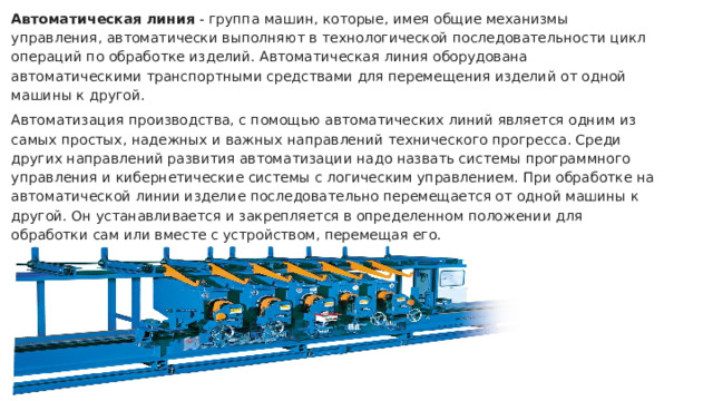 Автоматическая линия - группа машин, которые, имея общие механизмы управления, автоматически выполняют в технологической последовательности цикл операций по обработке изделий. Автоматическая линия оборудована автоматическими транспортными средствами для перемещения изделий от одной машины к другой. Автоматизация производства, с помощью автоматических линий является одним из самых простых, надежных и важных направлений технического прогресса. Среди других направлений развития автоматизации надо назвать системы программного управления и кибернетические системы с логическим управлением. При обработке на автоматической линии изделие последовательно перемещается от одной машины к другой. Он устанавливается и закрепляется в определенном положении для обработки сам или вместе с устройством, перемещая его. 