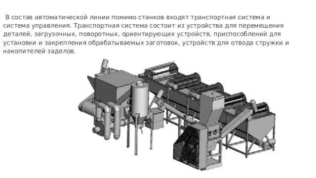  В состав автоматической линии помимо станков входят транспортная система и система управления. Транспортная система состоит из устройства для перемещения деталей, загрузочных, поворотных, ориентирующих устройств, приспособлений для установки и закрепления обрабатываемых заготовок, устройств для отвода стружки и накопителей заделов. 