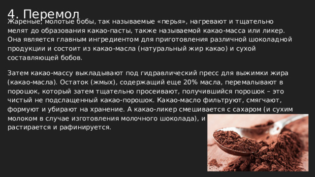 4. Перемол Жареные, молотые бобы, так называемые «перья», нагревают и тщательно мелят до образования какао-пасты, также называемой какао-масса или ликер. Она является главным ингредиентом для приготовления различной шоколадной продукции и состоит из какао-масла (натуральный жир какао) и сухой составляющей бобов. Затем какао-массу выкладывают под гидравлический пресс для выжимки жира (какао-масла). Остаток (жмых), содержащий еще 20% масла, перемалывают в порошок, который затем тщательно просеивают, получившийся порошок – это чистый не подслащенный какао-порошок. Какао-масло фильтруют, смягчают, формуют и убирают на хранение. А какао-ликер смешивается с сахаром (и сухим молоком в случае изготовления молочного шоколада), и паста интенсивно растирается и рафинируется. 