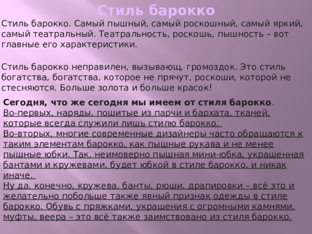 Стиль барокко Стиль барокко. Самый пышный, самый роскошный, самый яркий, самый театральный. Театральность, роскошь, пышность – вот главные его характеристики.  Стиль барокко неправилен, вызывающ, громоздок. Это стиль богатства, богатства, которое не прячут, роскоши, которой не стесняются. Больше золота и больше красок! Сегодня, что же сегодня мы имеем от стиля барокко .   Во-первых, наряды, пошитые из парчи и бархата, тканей, которые всегда служили лишь стилю барокко.   Во-вторых, многие современные дизайнеры часто обращаются к таким элементам барокко, как пышные рукава и не менее пышные юбки. Так, неимоверно пышная мини-юбка, украшенная бантами и кружевами, будет юбкой в стиле барокко, и никак иначе.   Ну да, конечно, кружева, банты, рюши, драпировки – всё это и желательно побольше также явный признак одежды в стиле барокко. Обувь с пряжками, украшения с огромными камнями, муфты, веера – это всё также заимствовано из стиля барокко.   