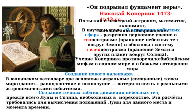 «Он подрывал фундамент веры». Николай Коперник 1473-1543 гг. Польский и немецкий астроном, математик, экономист,  каноник эпохи Возрождения В научном труде «О вращении небесных сфер» - разрушил церковное учение о гео центризме (вращение небесных тел вокруг Земли) и обосновал систему гелео центризма (вращение Земли и других планет вокруг Солнца). Учение Коперника противоречило:библейским мифам о едином мире и о божьем сотворении мира   Создание нового календаря. В юлианском календаре две основные сакральные (священные) точки мироздания— равноденствие и полнолуние — потеряли связь с реальными астрономическими событиями. Создание точных таблиц движения небесных тел , прежде всего Луны и Солнца, необходимых в мореходстве. Эти расчёты требовались для вычисления положений Луны для данного места и момента времени. 