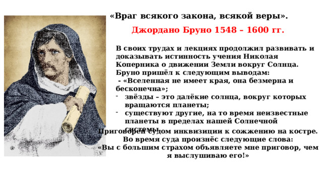 «Враг всякого закона, всякой веры». Джордано Бруно 1548 – 1600 гг. В своих трудах и лекциях продолжил развивать и доказывать истинность учения Николая Коперника о движении Земли вокруг Солнца. Бруно пришёл к следующим выводам:  - «Вселенная не имеет края, она безмерна и бесконечна»; звёзды – это далёкие солнца, вокруг которых вращаются планеты; существуют другие, на то время неизвестные планеты в пределах нашей Солнечной системы. Приговорен судом инквизиции к сожжению на костре. Во время суда произнёс следующие слова: «Вы с большим страхом объявляете мне приговор, чем я выслушиваю его!» 