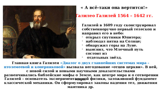 « А всё-таки она вертится!» Галилео Галилей 1564 – 1642 гг. Галилей в 1609 году сконструировал собственноручно первый телескоп и направил его в небо: открыл спутники Юпитера; наблюдал пятна на Солнце; обнаружил горы на Луне. выяснил, что Млечный путь состоит из  отдельных звёзд. Главная книга Галилея «Диалог о двух главнейших системах мира – птолемеевой и коперниковой» вызвала негодование «отцов церкви». В ней, с новой силой и новыми научными доказательствами  развенчивались библейские мифы о Земле, как центре мира и о сотворении мира. Галилей – основатель экспериментальной физики, заложивший фундамент классической механики. Он сформулировал законы падения тел, движения маятника др. 