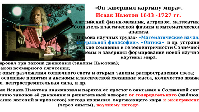 «Он завершил картину мира». Исаак Ньютон 1643 -1727 гг. Английский физик-механик, астроном, математик. Создатель классической физики и математического  анализа.  В своих научных трудах- «Математические начала натуральной философии», «Оптика» и др. устранил всякие сомнения в гелеоцентричности Солнечной системы и завершил формирование новой научной картины мира. Сформулировал три закона движения (законы Ньютона); Открыл закон всемирного тяготения; Произвёл опыт разложения солнечного света и открыл законы распространения света; Изложил основные понятия и аксиомы классической механики: масса, количество движения, сила, ускорение, центростремительная сила, и др. Открытия Исаака Ньютона знаменовали переход от простого описания к Солнечной системы к объяснению законов её движения и решительный поворот от созерцательного (наблюдение и фиксирование явлений и процессов) метода познания окружающего мира к экспериментальному (через опыты), научному методу . 