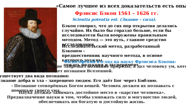 «Самое лучшее из всех доказательств есть опыт…» Фрэнсис Бэкон 1561 – 1626 гг. Scientia potentia est. (Знание – сила). Бэкон говорил, что до сих пор открытия делались случайно. Их было бы гораздо больше, если бы исследователи были вооружены правильным методом. Метод — это путь, главное средство исследования. Исследовательский метод, разработанный Бэконом – предшественник научного метода, в основе которого должны  лежать индукция и эксперимент. Философский взгляд на науку Фрэнсиса Бэкона: 1.Бог не запрещал  познание  природы, а дал человеку ум, который  жаждет познания Вселенной. 2. Существует два вида познания: - Познание добра и зла – запрещено людям. Его даёт Бог через Библию. - Познание сотворённых Богом вещей. Человек должен их познавать с помощью своего ума. Наука должна занимать достойное место в «царстве человека». Предназначение науки в том, чтобы умножать силу и могущество людей, обеспечивать им богатую и достойную жизнь. 