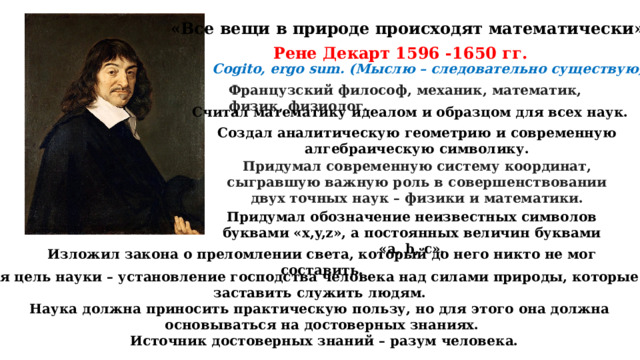 «Все вещи в природе происходят математически». Рене Декарт 1596 -1650 гг. Cogito, ergo sum. (Мыслю – следовательно существую) Французский философ, механик, математик, физик, физиолог. Считал математику идеалом и образцом для всех наук. Создал аналитическую геометрию и современную алгебраическую символику. Придумал современную систему координат, сыгравшую важную роль в совершенствовании двух точных наук – физики и математики. Придумал обозначение неизвестных символов буквами «x,y,z», а постоянных величин буквами «a, b, c». Изложил закона о преломлении света, который до него никто не мог составить. Главная цель науки – установление господства человека над силами природы, которые нужно заставить служить людям. Наука должна приносить практическую пользу, но для этого она должна основываться на достоверных знаниях.  Источник достоверных знаний – разум человека. 