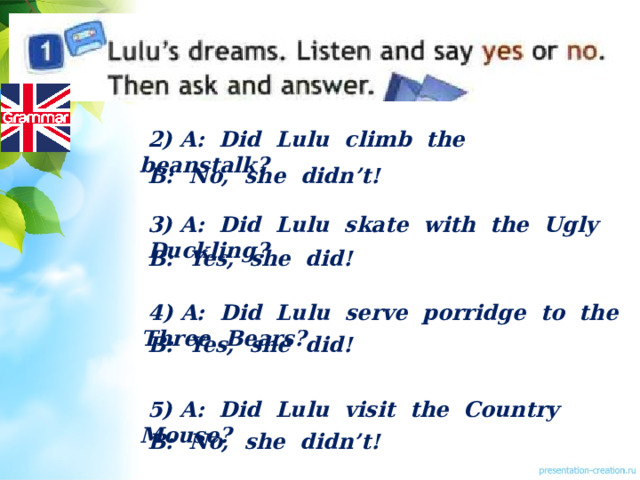  2) A: Did Lulu climb the beanstalk?  B: No, she didn’t!  3) A: Did Lulu skate with the Ugly Duckling?  B: Yes, she did!  4) A: Did Lulu serve porridge to the Three Bears?  B: Yes, she did!  5) A: Did Lulu visit the Country Mouse?  B: No, she didn’t! 