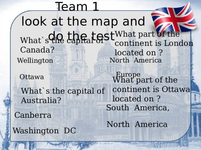 Team 1  look at the map and do the test What part of the continent is London located on ? What`s the capital of Canada? North America Wellington  Europe  Ottawa What part of the continent is Ottawa located on ? What`s the capital of Australia? South America, Canberra North America Washington DC 