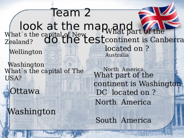 Team 2  look at the map and do the test What`s the capital of New Zealand? What part of the continent is Canberra located on ?  Wellington Australia  Washington North America, What`s the capital of The USA? What part of the continent is Washington DC located on ? Ottawa North America  Washington South America 