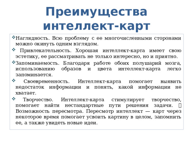 Преимущества интеллект-карт Наглядность. Всю проблему с ее многочисленными сторонами можно окинуть одним взглядом.  Привлекательность. Хорошая интеллект-карта имеет свою эстетику, ее рассматривать не только интересно, но и приятно. Запоминаемость. Благодаря работе обоих полушарий мозга, использованию образов и цвета интеллект-карта легко запоминается.  Своевременность. Интеллект-карта помогает выявить недостаток информации и понять, какой информации не хватает.  Творчество. Интеллект-карта стимулирует творчество, помогает найти нестандартные пути решения задачи.  Возможность пересмотра. Пересмотр интеллект — карт через некоторое время помогает усвоить картину в целом, запомнить ее, а также увидеть новые идеи. 