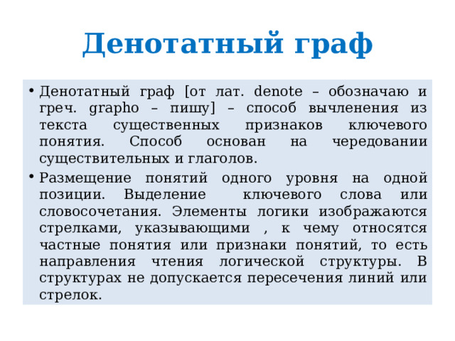 Денотатный граф Денотатный граф [от лат. denote – обозначаю и греч. grapho – пишу] – способ вычленения из текста существенных признаков ключевого понятия. Способ основан на чередовании существительных и глаголов. Размещение понятий одного уровня на одной позиции. Выделение ключевого слова или словосочетания. Элементы логики изображаются стрелками, указывающими , к чему относятся частные понятия или признаки понятий, то есть направления чтения логической структуры. В структурах не допускается пересечения линий или стрелок. 