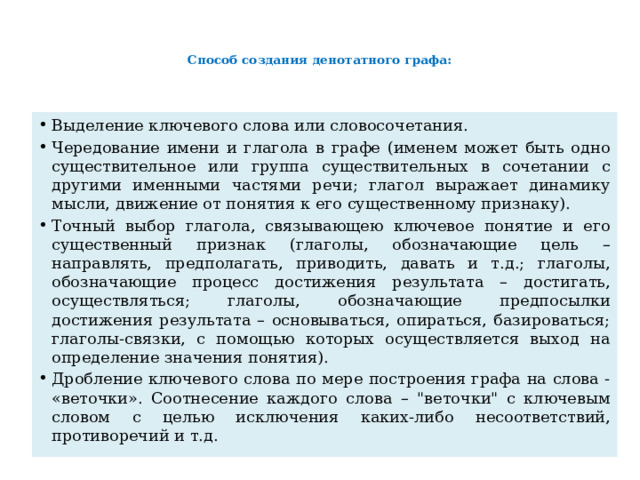   Способ создания денотатного графа:      Выделение ключевого слова или словосочетания. Чередование имени и глагола в графе (именем может быть одно существительное или группа существительных в сочетании с другими именными частями речи; глагол выражает динамику мысли, движение от понятия к его существенному признаку). Точный выбор глагола, связывающею ключевое понятие и его существенный признак (глаголы, обозначающие цель – направлять, предполагать, приводить, давать и т.д.; глаголы, обозначающие процесс достижения результата – достигать, осуществляться; глаголы, обозначающие предпосылки достижения результата – основываться, опираться, базироваться; глаголы-связки, с помощью которых осуществляется выход на определение значения понятия). Дробление ключевого слова по мере построения графа на слова - «веточки». Соотнесение каждого слова – 