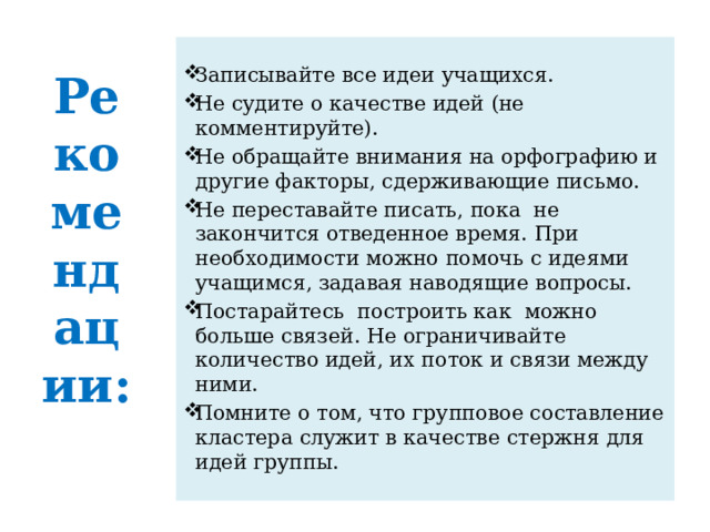  Рекомендации:     Записывайте все идеи учащихся. Не судите о качестве идей (не комментируйте). Не обращайте внимания на орфографию и другие факторы, сдерживающие письмо. Не переставайте писать, пока  не  закончится отведенное время. При необходимости можно помочь с идеями учащимся, задавая наводящие вопросы. Постарайтесь  построить как  можно больше связей. Не ограничивайте количество идей, их поток и связи между ними. Помните о том, что групповое составление кластера служит в качестве стержня для идей группы. 