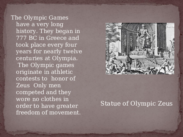The Olympic Games have a very long history. They began in 777 ВС in Greece and took place every four years for nearly twelve centuries at Olympia.  The Olympic games originate in athletic contests to  honor of Zeus Only men competed and they wore no clothes in order to have greater freedom of movement. Statue of Olympic Zeus 