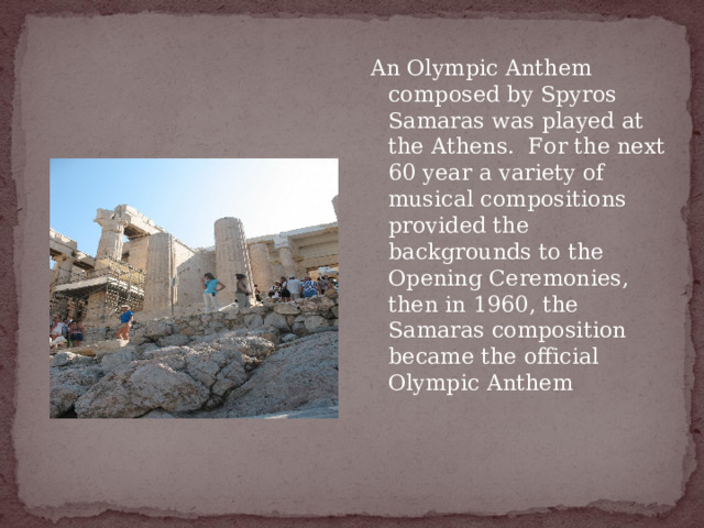 An Olympic Anthem composed by Spyros Samaras was played at the Athens.  For the next 60 year a variety of musical compositions provided the backgrounds to the Opening Ceremonies, then in 1960, the Samaras composition became the official Olympic Anthem 