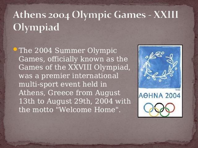 The 2004 Summer Olympic Games, officially known as the Games of the XXVIII Olympiad, was a premier international multi-sport event held in Athens, Greece from August 13th to August 29th, 2004 with the motto 