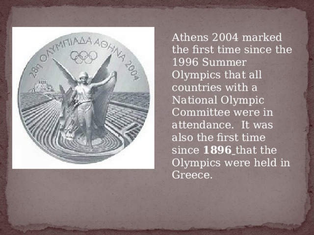  Athens 2004 marked the first time since the 1996 Summer Olympics that all countries with a National Olympic Committee were in attendance.  It was also the first time since  1896  that the Olympics were held in Greece. 
