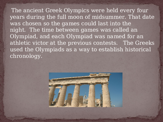   The ancient Greek Olympics were held every four years during the full moon of midsummer. That date was chosen so the games could last into the night.  The time between games was called an Olympiad, and each Olympiad was named for an athletic victor at the previous contests.   The Greeks used the Olympiads as a way to establish historical chronology.   
