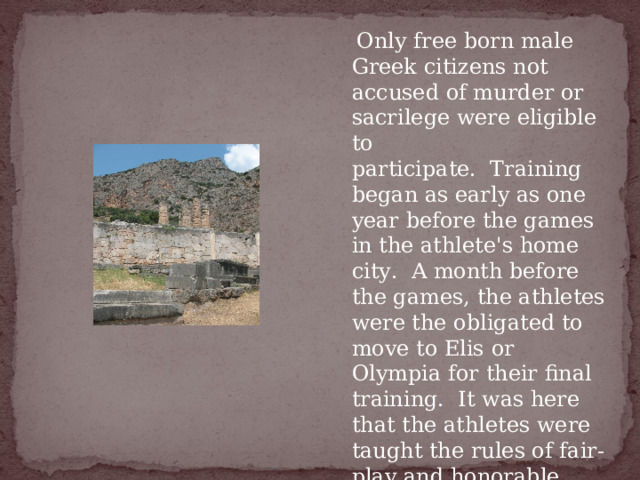   Only free born male Greek citizens not accused of murder or sacrilege were eligible to participate.  Training began as early as one year before the games in the athlete's home city.  A month before the games, the athletes were the obligated to move to Elis or Olympia for their final training.  It was here that the athletes were taught the rules of fair-play and honorable competition. 