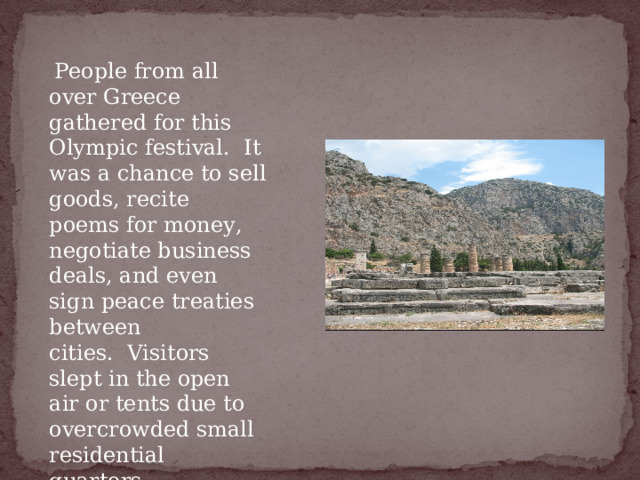   People from all over Greece gathered for this Olympic festival.  It was a chance to sell goods, recite poems for money, negotiate business deals, and even sign peace treaties between cities.  Visitors slept in the open air or tents due to overcrowded small residential quarters. 