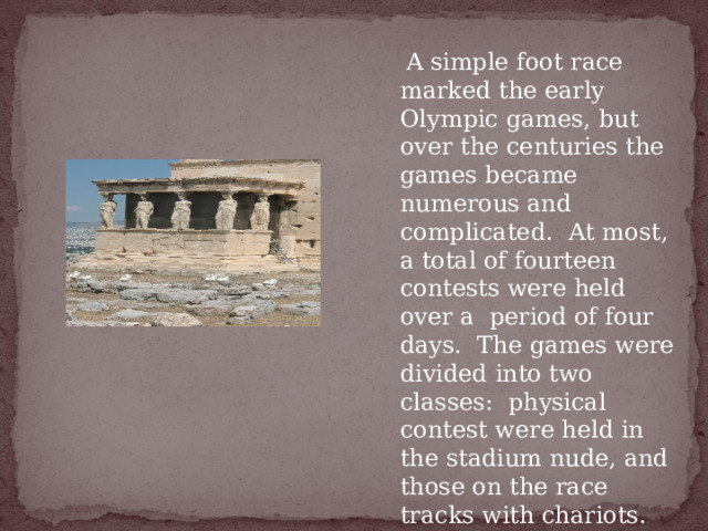   A simple foot race marked the early Olympic games, but over the centuries the games became numerous and complicated.  At most, a total of fourteen contests were held over a  period of four days.  The games were divided into two classes:  physical contest were held in the stadium nude, and those on the race tracks with chariots. 