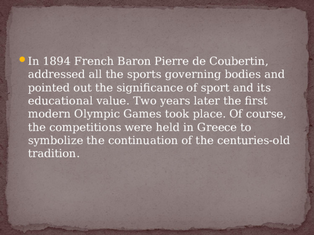 In 1894 French Baron Pierre de Coubertin, addressed all the sports governing bodies and pointed out the significance of sport and its educational value. Two years later the first modern Olympic Games took place. Of course, the competitions were held in Greece to symbolize the continuation of the centuries-old tradition.  