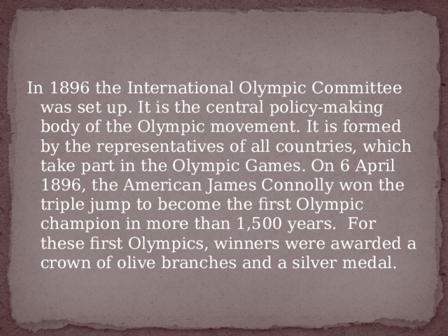 In 1896 the International Olympic Committee was set up. It is the central policy-making body of the Olympic movement. It is formed by the representatives of all countries, which take part in the Olympic Games. On 6 April 1896, the American James Connolly won the triple jump to become the first Olympic champion in more than 1,500 years.  For these first Olympics, winners were awarded a crown of olive branches and a silver medal.   