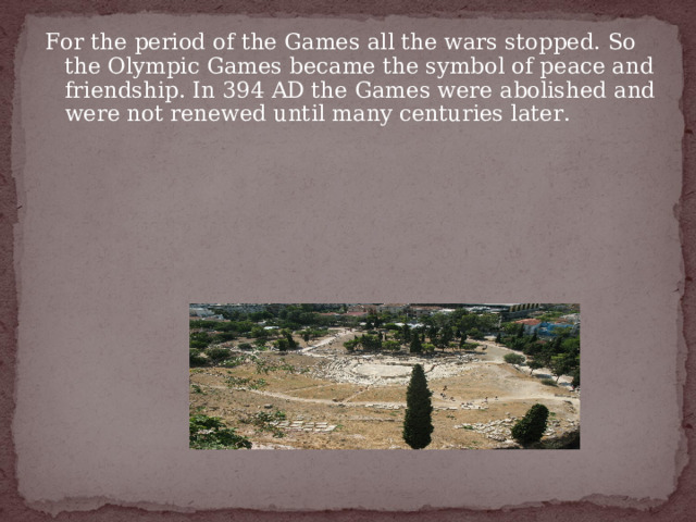 For the period of the Games all the wars stopped. So the Olympic Games became the symbol of peace and friendship. In 394 AD the Games were abolished and were not renewed until many centuries later. 