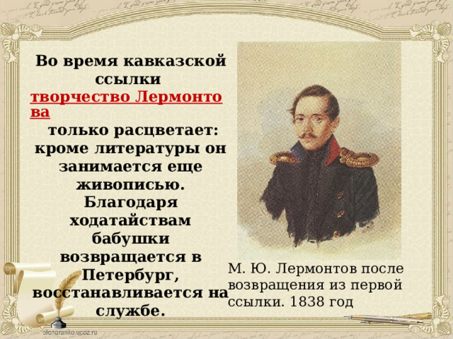 Во время кавказской ссылки  творчество Лермонтова  только расцветает: кроме литературы он занимается еще живописью. Благодаря ходатайствам бабушки возвращается в Петербург, восстанавливается на службе.    М. Ю. Лермонтов после возвращения из первой ссылки. 1838 год 