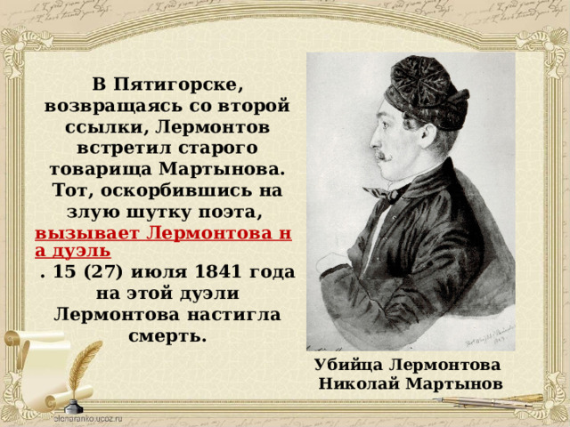 В Пятигорске, возвращаясь со второй ссылки, Лермонтов встретил старого товарища Мартынова. Тот, оскорбившись на злую шутку поэта,  вызывает Лермонтова на дуэль . 15 (27) июля 1841 года на этой дуэли Лермонтова настигла смерть.    Убийца Лермонтова Николай Мартынов 