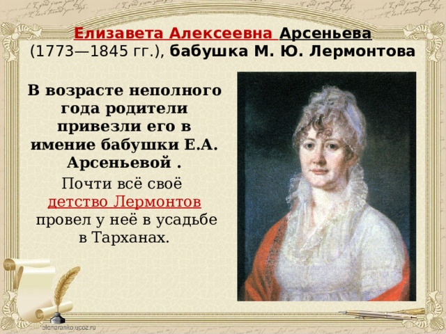 Елизавета Алексеевна Арсеньева  (1773—1845 гг.), бабушка М. Ю. Лермонтова В возрасте неполного года родители привезли его в имение бабушки Е.А. Арсеньевой . Почти всё своё  детство Лермонтов  провел у неё в усадьбе в Тарханах.    