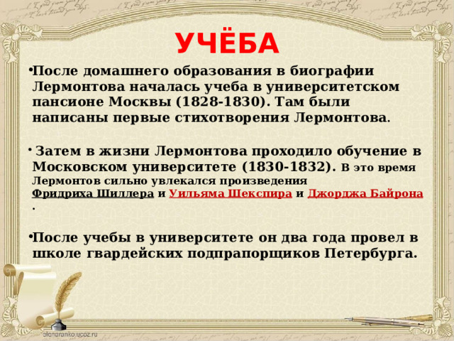 УЧЁБА После домашнего образования в биографии Лермонтова началась учеба в университетском пансионе Москвы (1828-1830). Там были написаны первые стихотворения Лермонтова .   Затем в жизни Лермонтова проходило обучение в Московском университете (1830-1832). В это время Лермонтов сильно увлекался произведения  Фридриха Шиллера  и  Уильяма Шекспира  и  Джорджа Байрона .  После учебы в университете он два года провел в школе гвардейских подпрапорщиков Петербурга.      