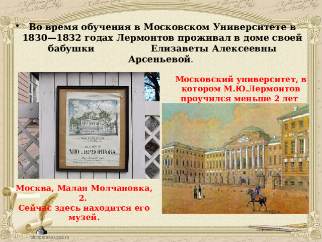 Во время обучения в Московском Университете в 1830—1832 годах Лермонтов проживал в доме своей бабушки Елизаветы Алексеевны Арсеньевой . Московский университет, в котором М.Ю.Лермонтов проучился меньше 2 лет Москва, Малая Молчановка, 2. Сейчас здесь находится его музей. 