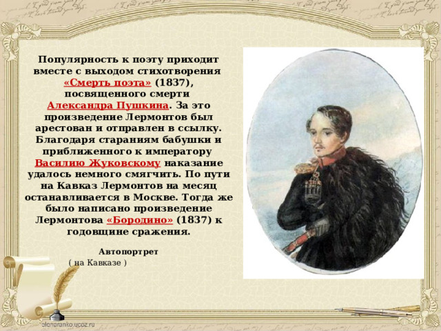 Популярность к поэту приходит вместе с выходом стихотворения  «Смерть поэта»  (1837), посвященного смерти  Александра Пушкина . За это произведение Лермонтов был арестован и отправлен в ссылку. Благодаря стараниям бабушки и приближенного к императору  Василию Жуковскому  наказание удалось немного смягчить. По пути на Кавказ Лермонтов на месяц останавливается в Москве. Тогда же было написано произведение Лермонтова  «Бородино»  (1837) к годовщине сражения.   Автопортрет    ( на Кавказе ) 