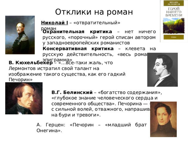 Отклики на роман Николай I – «отвратительный» роман Охранительная критика – нет ничего русского, «порочный» герой списан автором у западноевропейских романистов Консервативная критика – клевета на русскую действительность, «весь роман – эпиграмма» В. Кюхельбекер – «…все-таки жаль, что Лермонтов истратил свой талант на изображение такого существа, как его гадкий Печорин» В.Г. Белинский – «богатство содержания», «глубокое знание человеческого сердца и современного общества». Печорина — «человека с сильной волей, отважного, напрашивающегося на бури и тревоги». А. Герцен: «Печорин – «младший брат Онегина». 