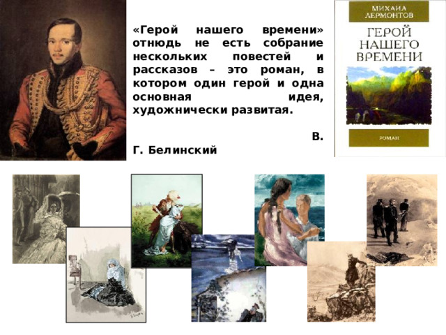 «Герой нашего времени» отнюдь не есть собрание нескольких повестей и рассказов – это роман, в котором один герой и одна основная идея, художнически развитая.   В. Г. Белинский 