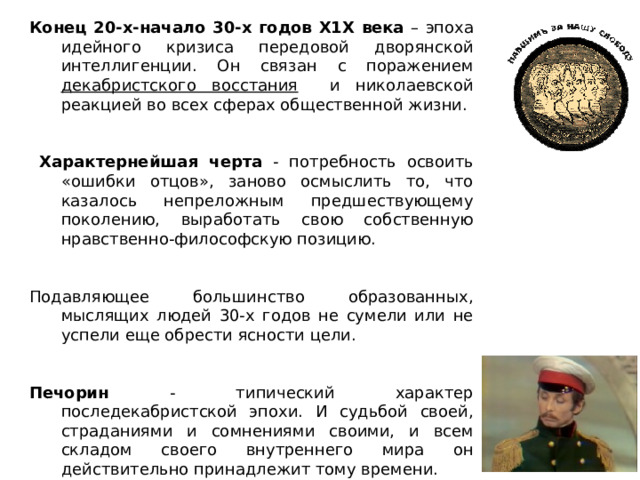 Конец 20-х-начало 30-х годов Х1Х века – эпоха идейного кризиса передовой дворянской интеллигенции. Он связан с поражением декабристского восстания и николаевской реакцией во всех сферах общественной жизни.  Характернейшая черта - потребность освоить «ошибки отцов», заново осмыслить то, что казалось непреложным предшествующему поколению, выработать свою собственную нравственно-философскую позицию. Подавляющее большинство образованных, мыслящих людей 30-х годов не сумели или не успели еще обрести ясности цели. Печорин - типический характер последекабристской эпохи. И судьбой своей, страданиями и сомнениями своими, и всем складом своего внутреннего мира он действительно принадлежит тому времени. 
