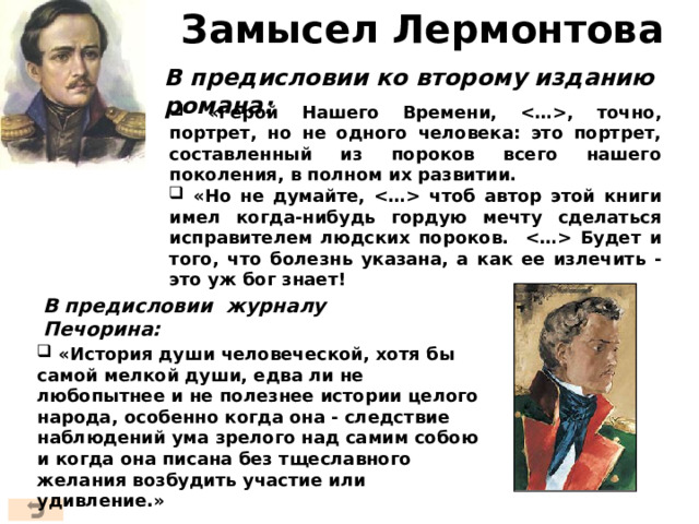 Замысел Лермонтова В предисловии ко второму изданию романа:  «Герой Нашего Времени, , точно, портрет, но не одного человека: это портрет, составленный из пороков всего нашего поколения, в полном их развитии.  «Но не думайте,  чтоб автор этой книги имел когда-нибудь гордую мечту сделаться исправителем людских пороков.  Будет и того, что болезнь указана, а как ее излечить - это уж бог знает! В предисловии журналу Печорина:  «История души человеческой, хотя бы самой мелкой души, едва ли не любопытнее и не полезнее истории целого народа, особенно когда она - следствие наблюдений ума зрелого над самим собою и когда она писана без тщеславного желания возбудить участие или удивление.» 3 