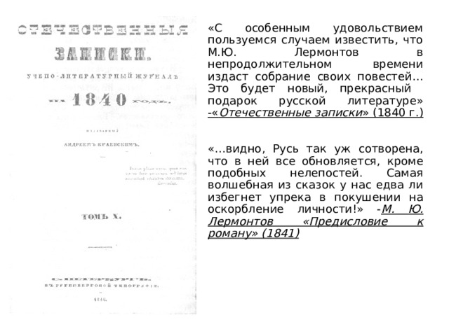«С особенным удовольствием пользуемся случаем известить, что М.Ю. Лермонтов в непродолжительном времени издаст собрание своих повестей…Это будет новый, прекрасный подарок русской литературе» -« Отечественные записки » (1840 г.)   «…видно, Русь так уж сотворена, что в ней все обновляется, кроме подобных нелепостей. Самая волшебная из сказок у нас едва ли избегнет упрека в покушении на оскорбление личности!» - М. Ю. Лермонтов «Предисловие к роману» (1841)  