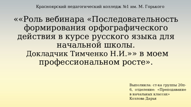 Красноярский педагогический колледж №1 им. М. Горького  ««Роль вебинара «Последовательность формирования орфографического действия в курсе русского языка для начальной школы.   Докладчик Тимченко Н.И. »» в моем профессиональном росте». Выполнила: ст-ка группы 20п-6, отделение: «Преподавание в начальных классах» Козлова Дарья 