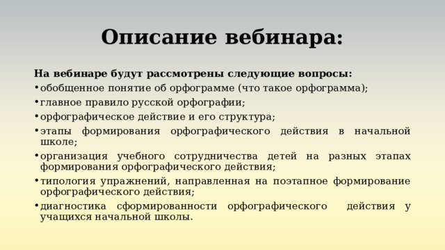 Описание вебинара: На вебинаре будут рассмотрены следующие вопросы: обобщенное понятие об орфограмме (что такое орфограмма); главное правило русской орфографии; орфографическое действие и его структура; этапы формирования орфографического действия в начальной школе; организация учебного сотрудничества детей на разных этапах формирования орфографического действия; типология упражнений, направленная на поэтапное формирование орфографического действия; диагностика сформированности орфографического действия у учащихся начальной школы. 