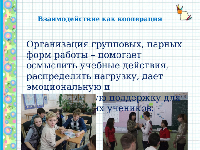  Взаимодействие как кооперация   Организация групповых, парных форм работы – помогает осмыслить учебные действия, распределить нагрузку, дает эмоциональную и содержательную поддержку для слабых и робких учеников. 