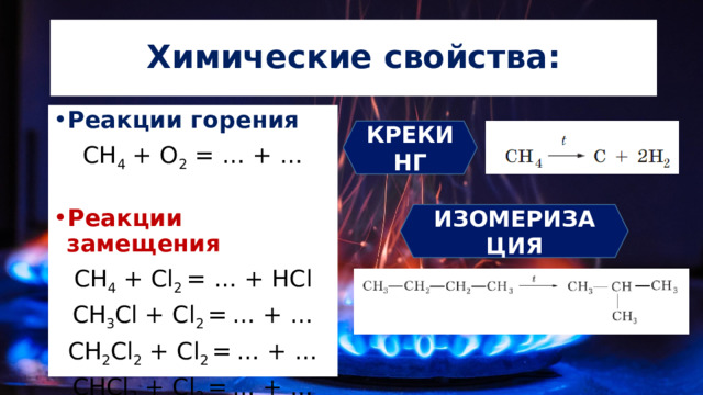 Химические свойства: Реакции горения СН 4 + О 2 = … + … Реакции замещения СН 4 + Cl 2 = … + HCl СН 3 Cl + Cl 2 =  … + … СН 2 Cl 2 + Cl 2 =  … + … CHCl 3 + Cl 2 =  … + … КРЕКИНГ ИЗОМЕРИЗАЦИЯ 