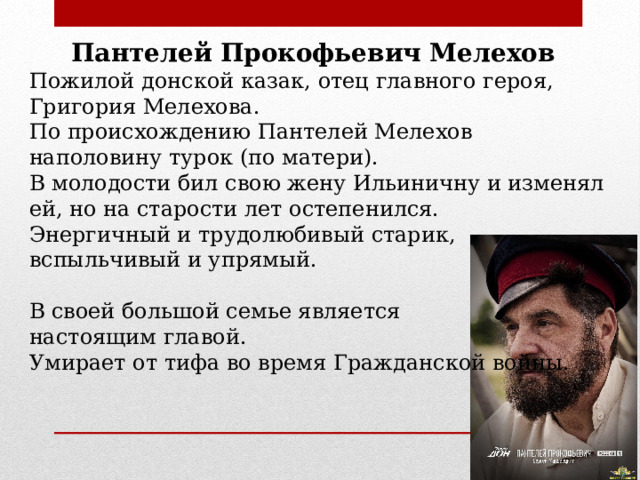 Пантелей Прокофьевич Мелехов Пожилой донской казак, отец главного героя, Григория Мелехова. По происхождению Пантелей Мелехов наполовину турок (по матери). В молодости бил свою жену Ильиничну и изменял ей, но на старости лет остепенился. Энергичный и трудолюбивый старик, вспыльчивый и упрямый. В своей большой семье является настоящим главой. Умирает от тифа во время Гражданской войны. 