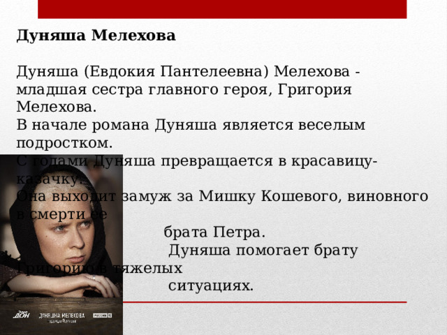 Дуняша Мелехова  Дуняша (Евдокия Пантелеевна) Мелехова - младшая сестра главного героя, Григория Мелехова. В начале романа Дуняша является веселым подростком. С годами Дуняша превращается в красавицу-казачку. Она выходит замуж за Мишку Кошевого, виновного в смерти ее  брата Петра.  Дуняша помогает брату Григорию в тяжелых  ситуациях. 