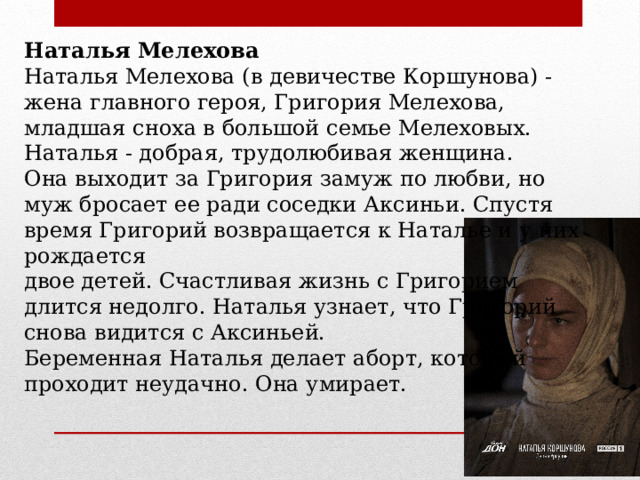 Наталья Мелехова Наталья Мелехова (в девичестве Коршунова) - жена главного героя, Григория Мелехова, младшая сноха в большой семье Мелеховых. Наталья - добрая, трудолюбивая женщина. Она выходит за Григория замуж по любви, но муж бросает ее ради соседки Аксиньи. Спустя время Григорий возвращается к Наталье и у них рождается двое детей. Счастливая жизнь с Григорием длится недолго. Наталья узнает, что Григорий снова видится с Аксиньей. Беременная Наталья делает аборт, который проходит неудачно. Она умирает. 