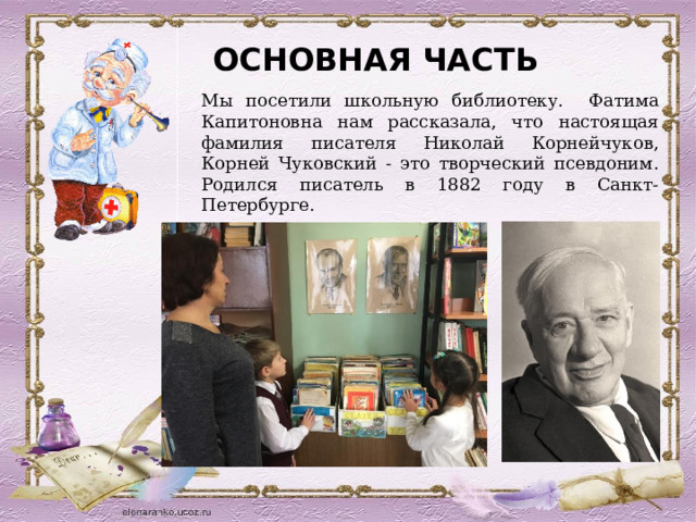 ОСНОВНАЯ ЧАСТЬ Мы посетили школьную библиотеку. Фатима Капитоновна нам рассказала, что настоящая фамилия писателя Николай Корнейчуков, Корней Чуковский - это творческий псевдоним. Родился писатель в 1882 году в Санкт-Петербурге. 